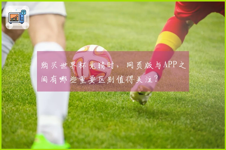 购买世界杯竞猜时，网页版与APP之间有哪些重要区别值得关注？