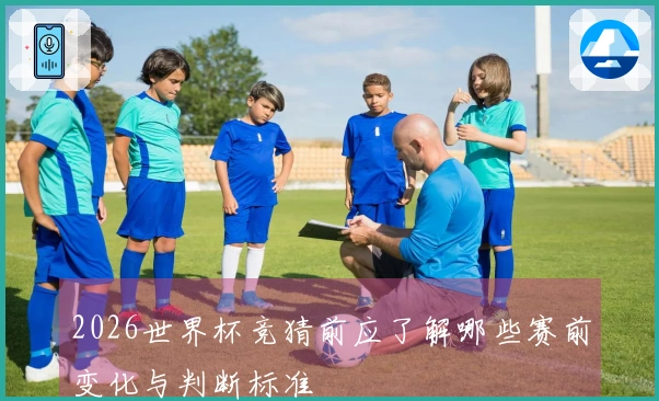 2026世界杯竞猜前应了解哪些赛前变化与判断标准