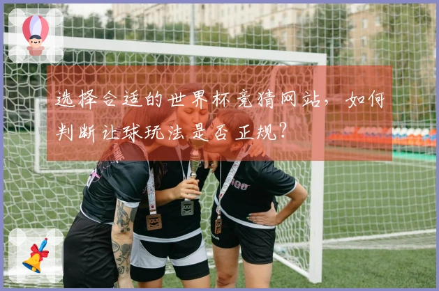 选择合适的世界杯竞猜网站，如何判断让球玩法是否正规？