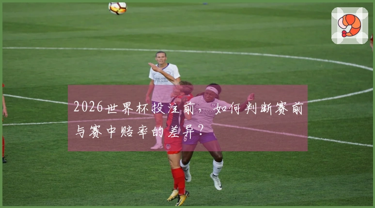 2026世界杯投注前，如何判断赛前与赛中赔率的差异？