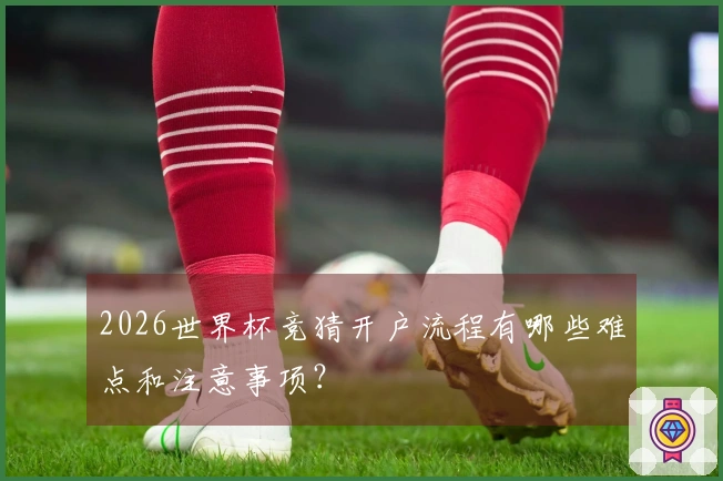 2026世界杯竞猜开户流程有哪些难点和注意事项？