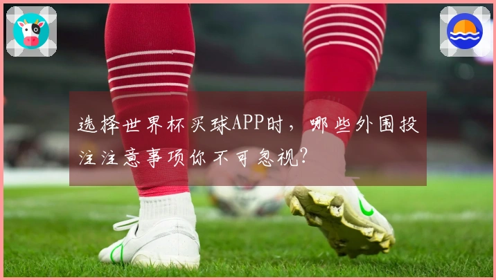 选择世界杯买球APP时，哪些外围投注注意事项你不可忽视？