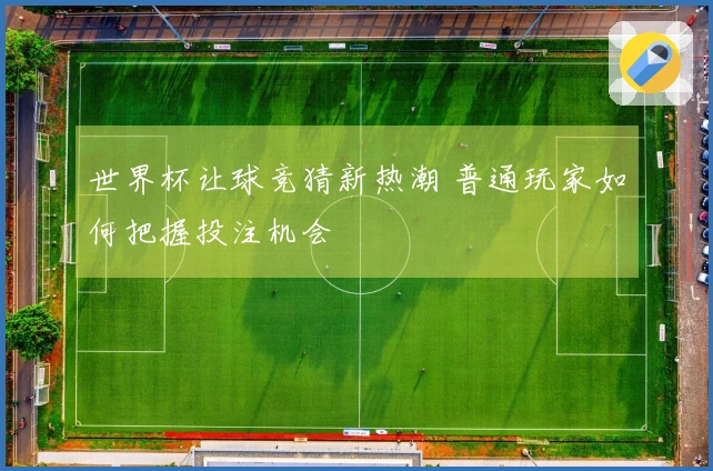 世界杯让球竞猜新热潮 普通玩家如何把握投注机会