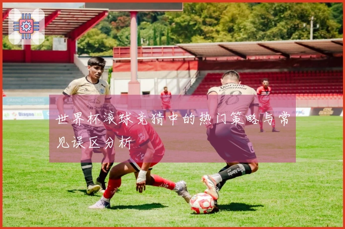 世界杯滚球竞猜中的热门策略与常见误区分析